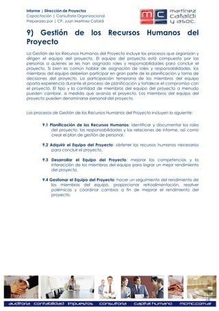 Informe | Dirección de Proyectos
Capacitación | Consultoría Organizacional
Preparado por | CP. Juan Martínez Cataldi


9) Gestión de los Recursos Humanos del
Proyecto
La Gestión de los Recursos Humanos del Proyecto incluye los procesos que organizan y
dirigen el equipo del proyecto. El equipo del proyecto está compuesto por las
personas a quienes se les han asignado roles y responsabilidades para concluir el
proyecto. Si bien es común hablar de asignación de roles y responsabilidades, los
miembros del equipo deberían participar en gran parte de la planificación y toma de
decisiones del proyecto. La participación temprana de los miembros del equipo
aporta experiencia durante el proceso de planificación y fortalece el compromiso con
el proyecto. El tipo y la cantidad de miembros del equipo del proyecto a menudo
pueden cambiar, a medida que avanza el proyecto. Los miembros del equipo del
proyecto pueden denominarse personal del proyecto.


Los procesos de Gestión de los Recursos Humanos del Proyecto incluyen lo siguiente:


        9.1 Planificación de los Recursos Humanos: identificar y documentar los roles
             del proyecto, las responsabilidades y las relaciones de informe, así como
             crear el plan de gestión de personal.

        9.2 Adquirir el Equipo del Proyecto: obtener los recursos humanos necesarios
             para concluir el proyecto.

        9.3 Desarrollar el Equipo del Proyecto: mejorar las competencias y la
            interacción de los miembros del equipo para lograr un mejor rendimiento
            del proyecto.

        9.4 Gestionar el Equipo del Proyecto: hacer un seguimiento del rendimiento de
             los miembros del equipo, proporcionar retroalimentación, resolver
             polémicas y coordinar cambios a fin de mejorar el rendimiento del
             proyecto.




                                                                                         18
 