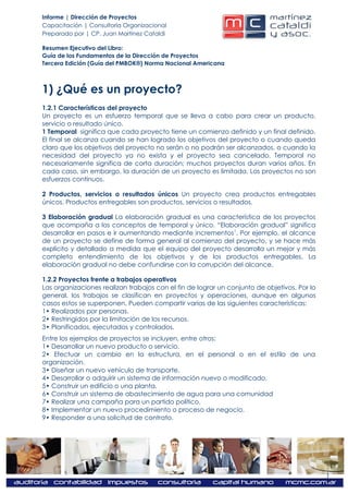 Informe | Dirección de Proyectos
Capacitación | Consultoría Organizacional
Preparado por | CP. Juan Martínez Cataldi

Resumen Ejecutivo del Libro:
Guía de los Fundamentos de la Dirección de Proyectos
Tercera Edición (Guía del PMBOK®) Norma Nacional Americana



1) ¿Qué es un proyecto?
1.2.1 Características del proyecto
Un proyecto es un esfuerzo temporal que se lleva a cabo para crear un producto,
servicio o resultado único.
1 Temporal significa que cada proyecto tiene un comienzo definido y un final definido.
El final se alcanza cuando se han logrado los objetivos del proyecto o cuando queda
claro que los objetivos del proyecto no serán o no podrán ser alcanzados, o cuando la
necesidad del proyecto ya no exista y el proyecto sea cancelado. Temporal no
necesariamente significa de corta duración; muchos proyectos duran varios años. En
cada caso, sin embargo, la duración de un proyecto es limitada. Los proyectos no son
esfuerzos continuos.

2 Productos, servicios o resultados únicos Un proyecto crea productos entregables
únicos. Productos entregables son productos, servicios o resultados.

3 Elaboración gradual La elaboración gradual es una característica de los proyectos
que acompaña a los conceptos de temporal y único. “Elaboración gradual” significa
desarrollar en pasos e ir aumentando mediante incrementos 1. Por ejemplo, el alcance
de un proyecto se define de forma general al comienzo del proyecto, y se hace más
explícito y detallado a medida que el equipo del proyecto desarrolla un mejor y más
completo entendimiento de los objetivos y de los productos entregables. La
elaboración gradual no debe confundirse con la corrupción del alcance.

1.2.2 Proyectos frente a trabajos operativos
Las organizaciones realizan trabajos con el fin de lograr un conjunto de objetivos. Por lo
general, los trabajos se clasifican en proyectos y operaciones, aunque en algunos
casos estos se superponen. Pueden compartir varias de las siguientes características:
1• Realizados por personas.
2• Restringidos por la limitación de los recursos.
3• Planificados, ejecutados y controlados.
Entre los ejemplos de proyectos se incluyen, entre otros:
1• Desarrollar un nuevo producto o servicio.
2• Efectuar un cambio en la estructura, en el personal o en el estilo de una
organización.
3• Diseñar un nuevo vehículo de transporte.
4• Desarrollar o adquirir un sistema de información nuevo o modificado.
5• Construir un edificio o una planta.
6• Construir un sistema de abastecimiento de agua para una comunidad
7• Realizar una campaña para un partido político.
8• Implementar un nuevo procedimiento o proceso de negocio.
9• Responder a una solicitud de contrato.




                                                                                             1
 