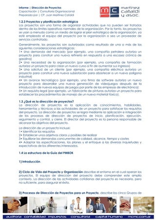 Informe | Dirección de Proyectos
Capacitación | Consultoría Organizacional
Preparado por | CP. Juan Martínez Cataldi

1.2.3 Proyectos y planificación estratégica
Los proyectos son una forma de organizar actividades que no pueden ser tratadas
dentro de los límites operativos normales de la organización. Por lo tanto, los proyectos
se usan a menudo como un medio de lograr el plan estratégico de la organización, ya
esté empleado el equipo del proyecto por la organización o sea un proveedor de
servicios contratado.
Generalmente, los proyectos son autorizados como resultado de una o más de las
siguientes consideraciones estratégicas:
1• Una demanda del mercado (por ejemplo, una compañía petrolera autoriza un
proyecto para construir una nueva refinería en respuesta a una escasez crónica de
gasolina)
2• Una necesidad de la organización (por ejemplo, una compañía de formación
autoriza un proyecto para crear un nuevo curso a fin de aumentar sus ingresos)
3• Una solicitud de un cliente (por ejemplo, una compañía eléctrica autoriza un
proyecto para construir una nueva subestación para abastecer a un nuevo polígono
industrial)
4• Un avance tecnológico (por ejemplo, una firma de software autoriza un nuevo
proyecto para desarrollar una nueva generación de videojuegos después de la
introducción de nuevos equipos de juegos por parte de las empresas de electrónica)
5• Un requisito legal (por ejemplo, un fabricante de pinturas autoriza un proyecto para
establecer los procedimientos de manejo de un nuevo material tóxico).

1.3 ¿Qué es la dirección de proyectos?
La dirección de proyectos es la aplicación de conocimientos, habilidades,
herramientas y técnicas a las actividades de un proyecto para satisfacer los requisitos
del proyecto. La dirección de proyectos se logra mediante la aplicación e integración
de los procesos de dirección de proyectos de inicio, planificación, ejecución,
seguimiento y control, y cierre. El director del proyecto es la persona responsable de
alcanzar los objetivos del proyecto.
La dirección de un proyecto incluye:
1• Identificar los requisitos
2• Establecer unos objetivos claros y posibles de realizar
3• Equilibrar las demandas concurrentes de calidad, alcance, tiempo y costes
4• Adaptar las especificaciones, los planes y el enfoque a las diversas inquietudes y
expectativas de los diferentes interesados.

1.4 La estructura de la Guía del PMBOK


1) Introducción.


2) Ciclo de Vida del Proyecto y Organización describe el entorno en el cual operan los
proyectos. El equipo de dirección del proyecto debe comprender este amplio
contexto. La dirección de las actividades cotidianas del proyecto es necesaria, pero
no suficiente, para asegurar el éxito.


3) Procesos de Dirección de Proyectos para un Proyecto, describe los cinco Grupos de




                                                                                            2
 