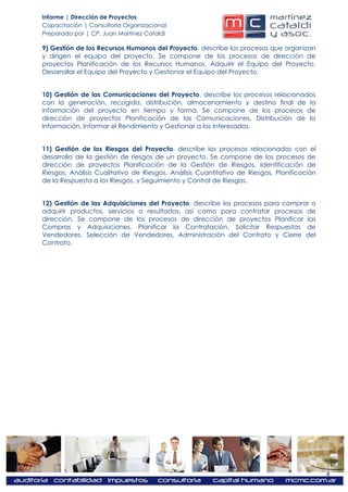 Informe | Dirección de Proyectos
Capacitación | Consultoría Organizacional
Preparado por | CP. Juan Martínez Cataldi

9) Gestión de los Recursos Humanos del Proyecto, describe los procesos que organizan
y dirigen el equipo del proyecto. Se compone de los procesos de dirección de
proyectos Planificación de los Recursos Humanos, Adquirir el Equipo del Proyecto,
Desarrollar el Equipo del Proyecto y Gestionar el Equipo del Proyecto.


10) Gestión de las Comunicaciones del Proyecto, describe los procesos relacionados
con la generación, recogida, distribución, almacenamiento y destino final de la
información del proyecto en tiempo y forma. Se compone de los procesos de
dirección de proyectos Planificación de las Comunicaciones, Distribución de la
Información, Informar el Rendimiento y Gestionar a los Interesados.


11) Gestión de los Riesgos del Proyecto, describe los procesos relacionados con el
desarrollo de la gestión de riesgos de un proyecto. Se compone de los procesos de
dirección de proyectos Planificación de la Gestión de Riesgos, Identificación de
Riesgos, Análisis Cualitativo de Riesgos, Análisis Cuantitativo de Riesgos, Planificación
de la Respuesta a los Riesgos, y Seguimiento y Control de Riesgos.


12) Gestión de las Adquisiciones del Proyecto, describe los procesos para comprar o
adquirir productos, servicios o resultados, así como para contratar procesos de
dirección. Se compone de los procesos de dirección de proyectos Planificar las
Compras y Adquisiciones, Planificar la Contratación, Solicitar Respuestas de
Vendedores, Selección de Vendedores, Administración del Contrato y Cierre del
Contrato.




                                                                                            4
 