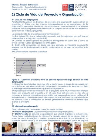 Informe | Dirección de Proyectos
Capacitación | Consultoría Organizacional
Preparado por | CP. Juan Martínez Cataldi


2) Ciclo de Vida del Proyecto y Organización
2.1 Ciclo de vida del proyecto
Para facilitar la gestión, los directores de proyectos o la organización pueden dividir los
proyectos en fases, con los enlaces correspondientes a las operaciones de la
organización ejecutante. El conjunto de estas fases se conoce como ciclo de vida del
proyecto. Muchas organizaciones identifican un conjunto de ciclos de vida específico
para usarlo en todos sus proyectos.
Los ciclos de vida del proyecto generalmente definen:
1• Qué trabajo técnico se debe realizar en cada fase (por ejemplo, ¿en qué fase se
debe realizar el trabajo del arquitecto?)
2• Cuándo se deben generar los productos entregables en cada fase y cómo se
revisa, verifica y valida cada producto entregable
3• Quién está involucrado en cada fase (por ejemplo, la ingeniería concurrente
requiere que los implementadores estén involucrados en las fases de requisitos y de
diseño)
4• Cómo controlar y aprobar cada fase.


  30
  25
  20
  15                               costo
  10
   5
   0
       Tiem po


Figura 2-1. Coste del proyecto y nivel de personal típicos a lo largo del ciclo de vida
del proyecto
1• El nivel de incertidumbre es el más alto y, por lo tanto, el riesgo de no cumplir con
los objetivos es más elevado al inicio del proyecto. La certeza de terminar con éxito
aumenta gradualmente a medida que avanza el proyecto.
2• El poder que tienen los interesados en el proyecto para influir en las características
finales del producto del proyecto y en el coste final del proyecto es más alto al
comienzo y decrece gradualmente a medida que avanza el proyecto. La Figura 2-2
ilustra este hecho. Una de las principales causas de este fenómeno es que el coste de
los cambios y de la corrección de errores generalmente aumenta a medida que
avanza el proyecto.
3
2.2 Interesados en el proyecto
Entre los interesados clave de los proyectos se encuentran:
1• Director del proyecto. La persona responsable de dirigir el proyecto.
2• Cliente/usuario. La persona u organización que utilizará el producto del proyecto.
Puede haber múltiples niveles de clientes. Por ejemplo, dentro de los clientes para un
nuevo producto farmacéutico pueden encontrarse los médicos que lo recetan, los
pacientes que lo toman y las entidades aseguradoras que pagan por él. En algunas




                                                                                              5
 