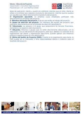 Informe | Dirección de Proyectos
Capacitación | Consultoría Organizacional
Preparado por | CP. Juan Martínez Cataldi

áreas de aplicación, cliente y usuario son sinónimos, mientras que en otras, cliente se
refiere a la entidad que adquiere el producto del proyecto, mientras que los usuarios
son aquellos que utilizan directamente el producto del proyecto.
3• Organización ejecutante. La empresa cuyos empleados participan más
directamente en el trabajo del proyecto.
4• Miembros del equipo del proyecto. El grupo que realiza el trabajo del proyecto.
5• Equipo de dirección del proyecto. Los miembros del equipo del proyecto que
participan directamente en las actividades de dirección del proyecto.
6• Patrocinador. La persona o el grupo que proporciona los recursos financieros,
monetarios o en especie, para el proyecto.
7• Influyentes. Personas o grupos que no están directamente relacionados con la
adquisición o el uso del producto del proyecto, pero que, debido a su posición en la
organización del cliente u organización ejecutante, pueden ejercer una influencia
positiva o negativa sobre el curso del proyecto.
8• Oficina de Gestión de Proyectos (PMO). Si existe en la organización ejecutante, la
PMO puede ser un interesado si tiene responsabilidad directa o indirecta sobre el
resultado del proyecto.




                                                                                          6
 