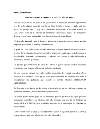 MARCO TEÓRICO
MOVIMIENTO EN PRO DE LA EDUCACIÓN PÚBLICA
Estados Unidos uno de los países a los que la era de la Revolución Industrial llega como un
eco de la Revolución Industrial ocurrida en Gran Bretaña y Europa a finales del siglo
XVIII, se produjo entre 1820 y 1870, revolucionó la economía, la sociedad, el estilo de
vida, siendo causa de la creación de movimientos sindicalistas, cuando los trabajadores
llevaron el peso mayor del cambio, pero fueron víctimas de abuso laboral.
El desarrollo industrial crece y favorece únicamente a pequeños grupos quienes también
adquieren poder sobre el estado (Los Industriales).
A partir de 1840, varios actores sociales inician una lucha por impulsar una nueva sociedad
a través de la educación, la cual no responde a un proyecto social único, creando disgusto e
inconformidad generando enfrentamientos y alianzas entre grupos sociales (industriales y
reformistas; maestros y obreros).
Un periodo que avanza hasta los años de 1890 en la que las escuelas estaban únicamente
organizadas para fomentar el desarrollo industrial capitalista.
Se crea escuelas públicas, las cuales estaban encargadas de producir una clase obrera
obediente a la autoridad. En la que se debía ajustar contenidos de enseñanza que ayude a
conceptualizar una pedagogía que sustente su método educativo. (PEDAGOGÍA
INDUSTRIAL)
Se determina el no ingreso de los negros a las escuelas ya que se creía que perderían sus
habilidades manuales, porque eran buenos para el arado.
La escuela pública recibe apoyo de los industriales, pues lo que buscan es lograr que estas
instituciones respondan a sus intereses, para ello consiguen que uno de sus hombres, de
nombre HORACE MANN, fuese nombrado Secretario de la Junta estatal de Educación de
Massachusetts.
Horace Mann asume el cargo y se compromete a cuidar la seguridad, preservar el orden y
generar riqueza, todo esto solo favorecería a los industriales.
 