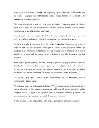 Mann pone la educación al servicio del progreso y aporta elementos fundamentales para
una teoría pedagógica que indirectamente estaba basada también en la moral y las
necesidades meramente prácticas.
Este modo educacional genera una lucha entre reformistas y maestros, pues los primeros
creían que lo mejor era que en la escuela se enseñara disciplina, mientras que los maestros
pensaban que se les debía enseñar para la vida.
Mann demuestra su poder modificando el Plan de estudios. Dicho de otra manera impone el
modo de enseñanza del maestro, al cual debía acoplarse aun sin estar de acuerdo.
En 1870 se realiza la Asamblea de la Asociación Nacional de Educadores en la que se
define la tesis de una enseñanza enciclopédica. Frente a una educación técnica que
proclamaban los reformistas e industriales. Pues se concebía que la diferencie del hombre al
animal, era su capacidad de razonar, y se le limitaba al pretender únicamente enseñarle
carpintería.
Todo aquello genera malestar, reclamos, rechazo y protesta de grupos sociales, cada uno
defendiendo sus intereses. Puesto que la junta impuso la obligatoriedad de la asistencia a
las escuelas y se crea un impuesto que sustente económicamente a las escuelas públicas,
obviamente esta actuaba únicamente en defensa de los intereses de los industriales.
La “NUEVA ESCUELA” atendió a los requerimientos de los industriales, con un
adiestramiento técnico eficaz.
No se puede negar que al finalizar esta época 1890 se consigue sentar bases para un nuevo
sistema educativo, si bien maestros tuvieron que doblegarse al sistema manejado, también
consiguen discutir y llegar a un equilibrio entre la formación intelectual y manual. Con
estos acuerdos se logra mantener el control de maestros y obreros.
A estos avances se suma el permitirles a los negros que ingresen al sistema educativo.
 
