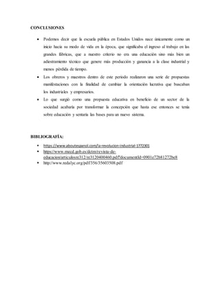 CONCLUSIONES
 Podemos decir que la escuela pública en Estados Unidos nace únicamente como un
inicio hacia su modo de vida en la época, que significaba el ingreso al trabajo en las
grandes fábricas, que a nuestro criterio no era una educación sino más bien un
adiestramiento técnico que genere más producción y ganancia a la clase industrial y
menos pérdida de tiempo.
 Los obreros y maestros dentro de este periodo realizaron una serie de propuestas
manifestaciones con la finalidad de cambiar la orientación lucrativa que buscaban
los industriales y empresarios.
 Lo que surgió como una propuesta educativa en beneficio de un sector de la
sociedad acabaría por transformar la concepción que hasta ese entonces se tenía
sobre educación y sentaría las bases para un nuevo sistema.
BIBLIOGRAFÍA:
 https://www.aboutespanol.com/la-revolucion-industrial-1772301
 https://www.mecd.gob.es/dctm/revista-de-
educacion/articulosre312/re3120400460.pdf?documentId=0901e72b81272be8
 http://www.redalyc.org/pdf/356/35603508.pdf
 