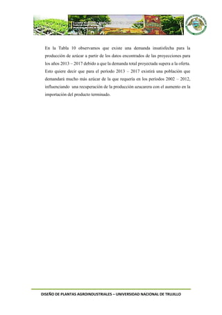 DISEÑO DE PLANTAS AGROINDUSTRIALES – UNIVERSIDAD NACIONAL DE TRUJILLO
En la Tabla 10 observamos que existe una demanda insatisfecha para la
producción de azúcar a partir de los datos encontrados de las proyecciones para
los años 2013 – 2017 debido a que la demanda total proyectada supera a la oferta.
Esto quiere decir que para el período 2013 – 2017 existirá una población que
demandará mucho más azúcar de la que requería en los períodos 2002 – 2012,
influenciando una recuperación de la producción azucarera con el aumento en la
importación del producto terminado.
 