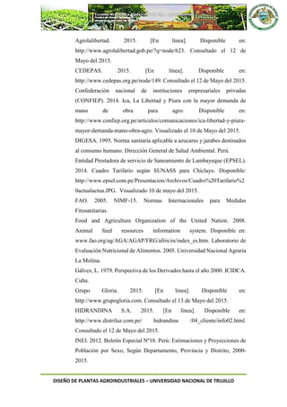 DISEÑO DE PLANTAS AGROINDUSTRIALES – UNIVERSIDAD NACIONAL DE TRUJILLO
Agrolalibertad. 2015. [En línea]. Disponible en:
http://www.agrolalibertad.gob.pe/?q=node/623. Consultado el 12 de
Mayo del 2015.
CEDEPAS. 2015. [En línea]. Disponible en:
http://www.cedepas.org.pe/node/149. Consultado el 12 de Mayo del 2015.
Confederación nacional de instituciones empresariales privadas
(CONFIEP). 2014. Ica, La Libertad y Piura con la mayor demanda de
mano de obra para agro. Disponible en:
http://www.confiep.org.pe/articulos/comunicaciones/ica-libertad-y-piura-
mayor-demanda-mano-obra-agro. Visualizado el 10 de Mayo del 2015.
DIGESA. 1995. Norma sanitaria aplicable a azucares y jarabes destinados
al consumo humano. Dirección General de Salud Ambiental. Perú.
Entidad Prestadora de servicio de Saneamiento de Lambayeque (EPSEL).
2014. Cuadro Tarifario según SUNASS para Chiclayo. Disponible:
http://www.epsel.com.pe/Presentacion/Archivos/Cuadro%20Tarifario%2
0actualactua.JPG. Visualizado 10 de mayo del 2015.
FAO. 2005. NIMF-15. Normas Internacionales para Medidas
Fitosanitarias.
Food and Agriculture Organization of the United Nation. 2008.
Animal feed resources information system. Disponible en:
www.fao.org/ag/AGA/AGAP/FRG/afris/es/index_es.htm. Laboratorio de
Evaluación Nutricional de Alimentos. 2005. Universidad Nacional Agraria
La Molina.
Gálvez, L. 1979. Perspectiva de los Derivados hasta el año 2000. ICIDCA.
Cuba.
Grupo Gloria. 2015. [En linea]. Disponible en:
http://www.grupogloria.com. Consultado el 13 de Mayo del 2015.
HIDRANDINA S.A. 2015. [En línea]. Disponible en:
http://www.distriluz.com.pe/ hidrandina /04_cliente/info02.html.
Consultado el 12 de Mayo del 2015.
INEI. 2012. Boletín Especial Nº18. Perú: Estimaciones y Proyecciones de
Población por Sexo, Según Departamento, Provincia y Distrito, 2000-
2015.
 