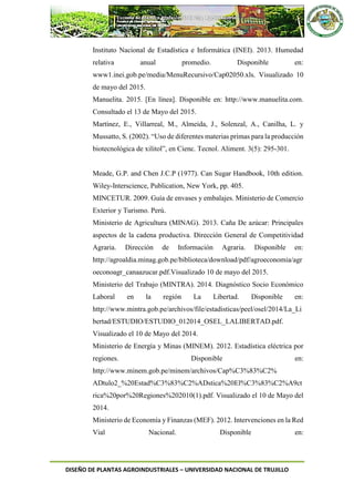 DISEÑO DE PLANTAS AGROINDUSTRIALES – UNIVERSIDAD NACIONAL DE TRUJILLO
Instituto Nacional de Estadística e Informática (INEI). 2013. Humedad
relativa anual promedio. Disponible en:
www1.inei.gob.pe/media/MenuRecursivo/Cap02050.xls. Visualizado 10
de mayo del 2015.
Manuelita. 2015. [En línea]. Disponible en: http://www.manuelita.com.
Consultado el 13 de Mayo del 2015.
Martínez, E., Villarreal, M., Almeida, J., Solenzal, A., Canilha, L. y
Mussatto, S. (2002). “Uso de diferentes materias primas para la producción
biotecnológica de xilitol”, en Cienc. Tecnol. Aliment. 3(5): 295-301.
Meade, G.P. and Chen J.C.P (1977). Can Sugar Handbook, 10th edition.
Wiley-Interscience, Publication, New York, pp. 405.
MINCETUR. 2009. Guía de envases y embalajes. Ministerio de Comercio
Exterior y Turismo. Perú.
Ministerio de Agricultura (MINAG). 2013. Caña De azúcar: Principales
aspectos de la cadena productiva. Dirección General de Competitividad
Agraria. Dirección de Información Agraria. Disponible en:
http://agroaldia.minag.gob.pe/biblioteca/download/pdf/agroeconomia/agr
oeconoagr_canaazucar.pdf.Visualizado 10 de mayo del 2015.
Ministerio del Trabajo (MINTRA). 2014. Diagnóstico Socio Económico
Laboral en la región La Libertad. Disponible en:
http://www.mintra.gob.pe/archivos/file/estadisticas/peel/osel/2014/La_Li
bertad/ESTUDIO/ESTUDIO_012014_OSEL_LALIBERTAD.pdf.
Visualizado el 10 de Mayo del 2014.
Ministerio de Energía y Minas (MINEM). 2012. Estadística eléctrica por
regiones. Disponible en:
http://www.minem.gob.pe/minem/archivos/Cap%C3%83%C2%
ADtulo2_%20Estad%C3%83%C2%ADstica%20El%C3%83%C2%A9ct
rica%20por%20Regiones%202010(1).pdf. Visualizado el 10 de Mayo del
2014.
Ministerio de Economía y Finanzas (MEF). 2012. Intervenciones en la Red
Vial Nacional. Disponible en:
 