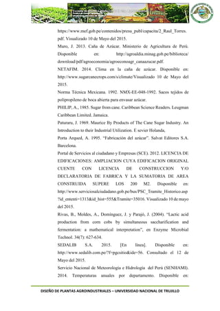 DISEÑO DE PLANTAS AGROINDUSTRIALES – UNIVERSIDAD NACIONAL DE TRUJILLO
https://www.mef.gob.pe/contenidos/presu_publ/capacita/2_Raul_Torres.
pdf. Visualizado 10 de Mayo del 2015.
Muro, J. 2013. Caña de Azúcar. Ministerio de Agricultura de Perú.
Disponible en: http://agroaldia.minag.gob.pe/biblioteca/
download/pdf/agroeconomia/agroeconoagr_canaazucar.pdf.
NETAFIM. 2014. Clima en la caña de azúcar. Disponible en:
http://www.sugarcanecrops.com/s/climate/Visualizado 10 de Mayo del
2015.
Norma Técnica Mexicana. 1992. NMX-EE-048-1992. Sacos tejidos de
polipropileno de boca abierta para envasar azúcar.
PHILIP, A., 1985. Sugar from cane. Caribbean Science Readers. Leugman
Caribbean Limited. Jamaica.
Paturaru, J. 1969. Maurice By Products of The Cane Sugar Industry. An
Introduction to their Industrial Utilization. E sevier Holanda,
Porta Arqued, A. 1995. “Fabricación del azúcar”. Salvat Editores S.A.
Barcelona.
Portal de Servicios al ciudadano y Empresas (SCE). 2012. LICENCIA DE
EDIFICACIONES: AMPLIACION CUYA EDIFICACION ORIGINAL
CUENTE CON LICENCIA DE CONSTRUCCION Y/O
DECLARATORIA DE FABRICA Y LA SUMATORIA DE AREA
CONSTRUIDA SUPERE LOS 200 M2. Disponible en:
http://www.serviciosalciudadano.gob.pe/bus/PSC_Tramite_Historico.asp
?id_ententi=1313&id_hist=555&Tramite=35016. Visualizado 10 de mayo
del 2015.
Rivas, B., Moldes, A., Domínguez, J. y Parajó, J. (2004). “Lactic acid
production from corn cobs by simultaneous saccharification and
fermentation: a mathematical interpretation”, en Enzyme Microbial
Technol. 34(7): 627-634.
SEDALIB S.A. 2015. [En línea]. Disponible en:
http://www.sedalib.com.pe/?f=pgcsitio&ide=56. Consultado el 12 de
Mayo del 2015.
Servicio Nacional de Meteorología e Hidrología del Perú (SENHAMI).
2014. Temperaturas anuales por departamento. Disponible en:
 