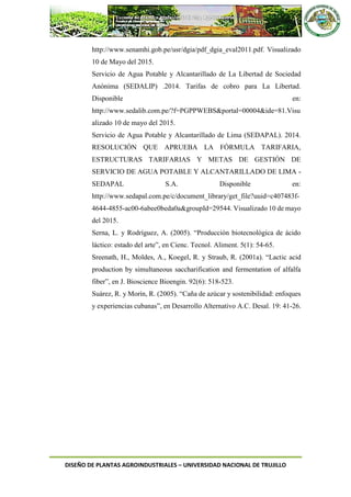 DISEÑO DE PLANTAS AGROINDUSTRIALES – UNIVERSIDAD NACIONAL DE TRUJILLO
http://www.senamhi.gob.pe/usr/dgia/pdf_dgia_eval2011.pdf. Visualizado
10 de Mayo del 2015.
Servicio de Agua Potable y Alcantarillado de La Libertad de Sociedad
Anónima (SEDALIP) .2014. Tarifas de cobro para La Libertad.
Disponible en:
http://www.sedalib.com.pe/?f=PGPPWEBS&portal=00004&ide=81.Visu
alizado 10 de mayo del 2015.
Servicio de Agua Potable y Alcantarillado de Lima (SEDAPAL). 2014.
RESOLUCIÓN QUE APRUEBA LA FÓRMULA TARIFARIA,
ESTRUCTURAS TARIFARIAS Y METAS DE GESTIÓN DE
SERVICIO DE AGUA POTABLE Y ALCANTARILLADO DE LIMA -
SEDAPAL S.A. Disponible en:
http://www.sedapal.com.pe/c/document_library/get_file?uuid=c407483f-
4644-4855-ac00-6abee0beda0a&groupId=29544. Visualizado 10 de mayo
del 2015.
Serna, L. y Rodríguez, A. (2005). “Producción biotecnológica de ácido
láctico: estado del arte”, en Cienc. Tecnol. Aliment. 5(1): 54-65.
Sreenath, H., Moldes, A., Koegel, R. y Straub, R. (2001a). “Lactic acid
production by simultaneous saccharification and fermentation of alfalfa
fiber”, en J. Bioscience Bioengin. 92(6): 518-523.
Suárez, R. y Morín, R. (2005). “Caña de azúcar y sostenibilidad: enfoques
y experiencias cubanas”, en Desarrollo Alternativo A.C. Desal. 19: 41-26.
 
