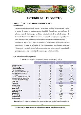 DISEÑO DE PLANTAS AGROINDUSTRIALES – UNIVERSIDAD NACIONAL DE TRUJILLO
ESTUDIO DEL PRODUCTO
2. DATOS TÉCNICOS DEL PRODUCTO TERMINADO
a) Definición
Se denomina coloquialmente azúcar a la sacarosa, también llamado azúcar común
o azúcar de mesa. La sacarosa es un disacárido formado por una molécula de
glucosa y una de fructosa, que se obtiene principalmente de la caña de azúcar o de
la remolacha azucarera. El azúcar blanco es sometido a un proceso de purificación
final mecánico (por centrifugación). El azúcar moreno no sufre este proceso.
El azúcar se puede clasificar por su origen (de caña de azúcar, de remolacha), pero
también por el grado de refinación de éste. Normalmente la refinación se expresa
visualmente a través del color (azúcar moreno, azúcar rubio, blanco), que está dado
principalmente por el porcentaje de sacarosa que se le ha extraído.
b) Características fisicoquímicas
Cuadro 1. Principales características fisicoquímicas del azúcar.
Fuente:http://www.complejocartavio.com.pe/productos_AzuRefinadaDomestica.ht
ml
 