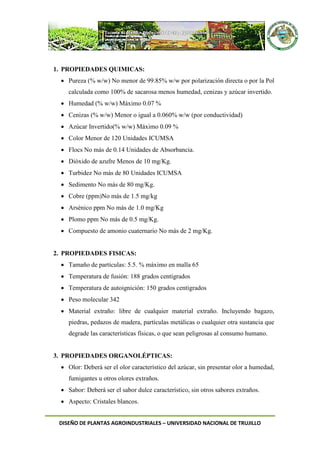 DISEÑO DE PLANTAS AGROINDUSTRIALES – UNIVERSIDAD NACIONAL DE TRUJILLO
1. PROPIEDADES QUIMICAS:
 Pureza (% w/w) No menor de 99.85% w/w por polarización directa o por la Pol
calculada como 100% de sacarosa menos humedad, cenizas y azúcar invertido.
 Humedad (% w/w) Máximo 0.07 %
 Cenizas (% w/w) Menor o igual a 0.060% w/w (por conductividad)
 Azúcar Invertido(% w/w) Máximo 0.09 %
 Color Menor de 120 Unidades ICUMSA
 Flocs No más de 0.14 Unidades de Absorbancia.
 Dióxido de azufre Menos de 10 mg/Kg.
 Turbidez No más de 80 Unidades ICUMSA
 Sedimento No más de 80 mg/Kg.
 Cobre (ppm)No más de 1.5 mg/kg
 Arsénico ppm No más de 1.0 mg/Kg
 Plomo ppm No más de 0.5 mg/Kg.
 Compuesto de amonio cuaternario No más de 2 mg/Kg.
2. PROPIEDADES FISICAS:
 Tamaño de partículas: 5.5. % máximo en malla 65
 Temperatura de fusión: 188 grados centígrados
 Temperatura de autoignición: 150 grados centígrados
 Peso molecular 342
 Material extraño: libre de cualquier material extraño. Incluyendo bagazo,
piedras, pedazos de madera, partículas metálicas o cualquier otra sustancia que
degrade las características físicas, o que sean peligrosas al consumo humano.
3. PROPIEDADES ORGANOLÉPTICAS:
 Olor: Deberá ser el olor característico del azúcar, sin presentar olor a humedad,
fumigantes u otros olores extraños.
 Sabor: Deberá ser el sabor dulce característico, sin otros sabores extraños.
 Aspecto: Cristales blancos.
 