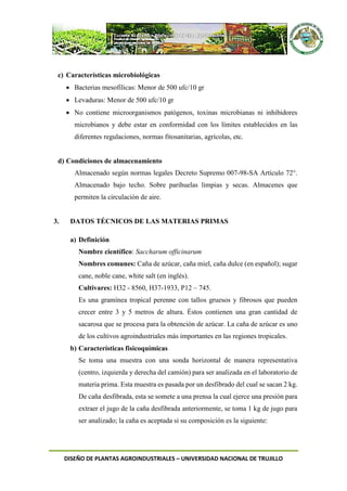 DISEÑO DE PLANTAS AGROINDUSTRIALES – UNIVERSIDAD NACIONAL DE TRUJILLO
c) Características microbiológicas
 Bacterias mesofílicas: Menor de 500 ufc/10 gr
 Levaduras: Menor de 500 ufc/10 gr
 No contiene microorganismos patógenos, toxinas microbianas ni inhibidores
microbianos y debe estar en conformidad con los límites establecidos en las
diferentes regulaciones, normas fitosanitarias, agrícolas, etc.
d) Condiciones de almacenamiento
Almacenado según normas legales Decreto Supremo 007-98-SA Artículo 72°.
Almacenado bajo techo. Sobre parihuelas limpias y secas. Almacenes que
permiten la circulación de aire.
3. DATOS TÉCNICOS DE LAS MATERIAS PRIMAS
a) Definición
Nombre científico: Saccharum officinarum
Nombres comunes: Caña de azúcar, caña miel, caña dulce (en español); sugar
cane, noble cane, white salt (en inglés).
Cultivares: H32 - 8560, H37-1933, P12 – 745.
Es una gramínea tropical perenne con tallos gruesos y fibrosos que pueden
crecer entre 3 y 5 metros de altura. Éstos contienen una gran cantidad de
sacarosa que se procesa para la obtención de azúcar. La caña de azúcar es uno
de los cultivos agroindustriales más importantes en las regiones tropicales.
b) Características fisicoquímicas
Se toma una muestra con una sonda horizontal de manera representativa
(centro, izquierda y derecha del camión) para ser analizada en el laboratorio de
materia prima. Esta muestra es pasada por un desfibrado del cual se sacan 2 kg.
De caña desfibrada, esta se somete a una prensa la cual ejerce una presión para
extraer el jugo de la caña desfibrada anteriormente, se toma 1 kg de jugo para
ser analizado; la caña es aceptada si su composición es la siguiente:
 