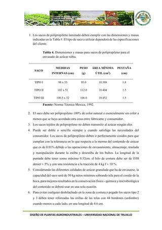 DISEÑO DE PLANTAS AGROINDUSTRIALES – UNIVERSIDAD NACIONAL DE TRUJILLO
1. Los sacos de polipropileno laminado deben cumplir con las dimensiones y masas
indicadas en la Tabla #. El tipo de saco a utilizar dependerá de las especificaciones
del cliente.
Tabla 4. Dimensiones y masas para sacos de polipropileno para el
envasado de azúcar rubia.
SACO
MEDIDAS
INTERNAS (cm)
PESO
(g)
ÁREA MÍNIMA
ÚTIL (cm2
)
PESTAÑA
(cm)
TIPO I 98 x 53 95.0 10.388 1.8
TIPO II 102 x 51 112.0 10.404 1.5
TIPO III 100.5 x 52 106.0 10.452 1.5
Fuente: Norma Técnica Mexica, 1992.
2. El saco debe ser polipropileno 100% de color natural o esencialmente sin color a
menos que se haya acordado otra cosa entre fabricante y consumidor.
3. Los sacos tejidos de polipropileno no deben transmitir al azúcar ningún olor.
4. Puede ser doble o sencilla siempre y cuando satisfaga las necesidades del
consumidor. Los sacos de polipropileno deben ir perfectamente cosidos para que
cumplan con la tolerancia en lo que respecta a la merma del contenido de azúcar
que es de 0.01% debido a las operaciones de envasamiento, almacenaje, traslado
y manipulación durante la estiba y desestiba de los bultos. La longitud de la
puntada debe tener como máximo 0.52cm. el hilo de costura debe ser de l350
denier ± 5% y con una resistencia a la tracción de 4 kg f ± 10 %.
5. Considerando las diferentes calidades de azúcar granulada que ha de envasarse, la
capacidad del saco será de 50 kg netos mínimos sobrando tela para el cosido de la
boca, para mejores resultados en la conservación físico - química y microbiológica
del contenido se deberá usar en una sola ocasión.
6. Para evitar cualquier deshilachado en la zona de costura o pegado los sacos tipo 2
y 3 deben tener reforzadas las orillas de las telas con 44 bordones (urdimbre)
cuando menos a cada lado, en una longitud de 4.6 cm.
 