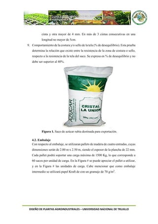 DISEÑO DE PLANTAS AGROINDUSTRIALES – UNIVERSIDAD NACIONAL DE TRUJILLO
cinta y otra mayor de 4 mm. En más de 3 cintas consecutivas en una
longitud no mayor de 5cm.
9. Comportamiento de la costura y/o sello de la tela (% de desequilibrio). Esta prueba
determina la relación que existe entre la resistencia de la zona de costura o sello,
respecto a la resistencia de la tela del saco. Se expresa en % de desequilibrio y no
debe ser superior al 40%.
Figura 1. Saco de azúcar rubia destinada para exportación.
4.2. Embalaje
Con respecto al embalaje, se utilizaran pallets de madera de cuatro entradas, cuyas
dimensiones serán de 2.00 m x 2.50 m, siendo el espesor de la plancha de 22 mm.
Cada pallet podrá soportar una carga máxima de 1500 Kg, lo que corresponde a
60 sacos por unidad de carga. En la Figura # se puede apreciar el pallet a utilizar,
y en la Figura # las unidades de carga. Cabe mencionar que como embalaje
intermedio se utilizará papel Kraft de con un gramaje de 70 g/m2
.
 