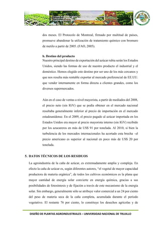 DISEÑO DE PLANTAS AGROINDUSTRIALES – UNIVERSIDAD NACIONAL DE TRUJILLO
dos meses. El Protocolo de Montreal, firmado por multitud de países,
promueve abandonar la utilización de tratamiento químico con bromuro
de metilo a partir de 2005. (FAO, 2005).
b. Destino del producto
Nuestro principal destino de exportación del azúcar rubia serán los Estados
Unidos, siendo las formas de uso de nuestro producto el industrial y el
doméstico. Hemos elegido este destino por ser uno de los más cercanos y
que nos resulta más rentable exportar al mercado preferencial de EE.UU.
que vender internamente en forma directa a clientes grandes, como los
diversos supermercados.
Aún en el caso de ventas a nivel mayorista, a partir de mediados del 2008,
el precio neto (sin IGV) que se podía obtener en el mercado nacional
resultaba generalmente inferior al precio de importación en el mercado
estadounidense. En el 2009, el precio pagado al azúcar importada en los
Estados Unidos era mayor al precio mayorista interno (sin IGV) recibido
por los azucareros en más de US$ 91 por tonelada. Al 2010, si bien la
turbulencia de los mercados internacionales ha acortado esta brecha –el
precio americano es superior al nacional en poco más de US$ 20 por
tonelada.
5. DATOS TÉCNICOS DE LOS RESIDUOS
La agroindustria de la caña de azúcar, es extremadamente amplia y compleja. En
efecto la caña de azúcar es, según diferentes autores, “el vegetal de mayor capacidad
productora de materia orgánica”, de todos los cultivos económicos es la plana que
mayor cantidad de energía solar convierte en energía química, gracias a sus
posibilidades de fotosíntesis y de fijación a través de este mecanismo de la energía
solar. Sin embargo, generalmente sólo se atribuye valor comercial a un 24 por ciento
del peso de materia seca de la caña completa, acumulada durante el período
vegetativo. El restante 76 por ciento, lo constituye los desechos agrícolas y de
 