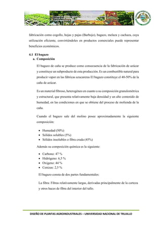 DISEÑO DE PLANTAS AGROINDUSTRIALES – UNIVERSIDAD NACIONAL DE TRUJILLO
fabricación como cogollo, hojas y pajas (Barbojo), bagazo, melaza y cachaza, cuya
utilización eficiente, convirtiéndoles en productos comerciales puede representar
beneficios económicos.
4.1 El bagazo
a. Composición
El bagazo de caña se produce como consecuencia de la fabricación de azúcar
y constituye un subproducto de esta producción. Es un combustible natural para
producir vapor en las fábricas azucareras El bagazo constituye el 40-50% de la
caña de azúcar.
Es un material fibroso, heterogéneo en cuanto a su composición granulométrica
y estructural, que presenta relativamente baja densidad y un alto contenido de
humedad, en las condiciones en que se obtiene del proceso de molienda de la
caña.
Cuando el bagazo sale del molino posee aproximadamente la siguiente
composición:
 Humedad (50%)
 Sólidos solubles (5%)
 Sólidos insolubles o fibra cruda (45%)
Además su composición química es la siguiente:
 Carbono: 47 %
 Hidrógeno: 6,5 %
 Oxígeno: 44 %
 Cenizas: 2,5 %
El bagazo consta de dos partes fundamentales:
La fibra: Fibras relativamente largas, derivadas principalmente de la corteza
y otros haces de fibra del interior del tallo.
 