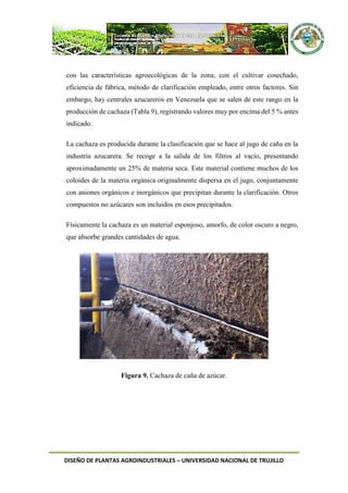 DISEÑO DE PLANTAS AGROINDUSTRIALES – UNIVERSIDAD NACIONAL DE TRUJILLO
con las características agroecológicas de la zona, con el cultivar cosechado,
eficiencia de fábrica, método de clarificación empleado, entre otros factores. Sin
embargo, hay centrales azucareros en Venezuela que se salen de este rango en la
producción de cachaza (Tabla 9), registrando valores muy por encima del 5 % antes
indicado.
La cachaza es producida durante la clasificación que se hace al jugo de caña en la
industria azucarera. Se recoge a la salida de los filtros al vacío, presentando
aproximadamente un 25% de materia seca. Este material contiene muchos de los
coloides de la materia orgánica originalmente dispersa en el jugo, conjuntamente
con aniones orgánicos e inorgánicos que precipitan durante la clarificación. Otros
compuestos no azúcares son incluidos en esos precipitados.
Físicamente la cachaza es un material esponjoso, amorfo, de color oscuro a negro,
que absorbe grandes cantidades de agua.
Figura 9. Cachaza de caña de azúcar.
 