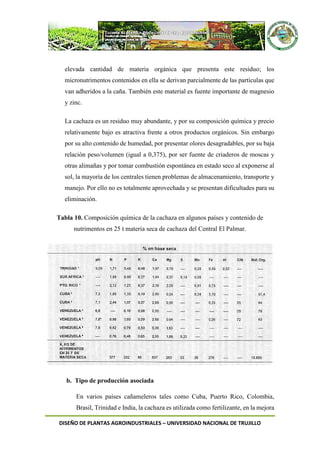 DISEÑO DE PLANTAS AGROINDUSTRIALES – UNIVERSIDAD NACIONAL DE TRUJILLO
elevada cantidad de materia orgánica que presenta este residuo; los
micronutrimentos contenidos en ella se derivan parcialmente de las partículas que
van adheridos a la caña. También este material es fuente importante de magnesio
y zinc.
La cachaza es un residuo muy abundante, y por su composición química y precio
relativamente bajo es atractiva frente a otros productos orgánicos. Sin embargo
por su alto contenido de humedad, por presentar olores desagradables, por su baja
relación peso/volumen (igual a 0,375), por ser fuente de criaderos de moscas y
otras alimañas y por tomar combustión espontánea en estado seco al exponerse al
sol, la mayoría de los centrales tienen problemas de almacenamiento, transporte y
manejo. Por ello no es totalmente aprovechada y se presentan dificultades para su
eliminación.
Tabla 10. Composición química de la cachaza en algunos países y contenido de
nutrimentos en 25 t materia seca de cachaza del Central El Palmar.
b. Tipo de producción asociada
En varios países cañameleros tales como Cuba, Puerto Rico, Colombia,
Brasil, Trinidad e India, la cachaza es utilizada como fertilizante, en la mejora
 
