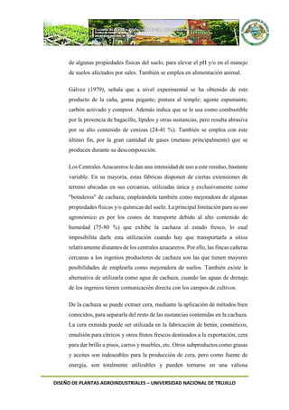 DISEÑO DE PLANTAS AGROINDUSTRIALES – UNIVERSIDAD NACIONAL DE TRUJILLO
de algunas propiedades físicas del suelo, para elevar el pH y/o en el manejo
de suelos afectados por sales. También se emplea en alimentación animal.
Gálvez (1979), señala que a nivel experimental se ha obtenido de este
producto de la caña, goma pegante; pintura al temple; agente espumante;
carbón activado y compost. Además indica que se le usa como combustible
por la presencia de bagacillo, lípidos y otras sustancias, pero resulta abrasiva
por su alto contenido de cenizas (24-41 %). También se emplea con este
último fin, por la gran cantidad de gases (metano principalmente) que se
producen durante su descomposición.
Los Centrales Azucareros le dan una intensidad de uso a este residuo, bastante
variable. En su mayoría, estas fábricas disponen de ciertas extensiones de
terreno ubicadas en sus cercanías, utilizadas única y exclusivamente como
"botaderos" de cachaza; empleándola también como mejoradora de algunas
propiedades físicas y/o químicas del suelo. La principal limitación para su uso
agronómico es por los costos de transporte debido al alto contenido de
humedad (75-80 %) que exhibe la cachaza al estado fresco, lo cual
imposibilita darle esta utilización cuando hay que transportarla a sitios
relativamente distantes de los centrales azucareros. Por ello, las fincas cañeras
cercanas a los ingenios productores de cachaza son las que tienen mayores
posibilidades de emplearla como mejoradora de suelos. También existe la
alternativa de utilizarla como agua de cachaza, cuando las aguas de drenaje
de los ingenios tienen comunicación directa con los campos de cultivos.
De la cachaza se puede extraer cera, mediante la aplicación de métodos bien
conocidos, para separarla del resto de las sustancias contenidas en la cachaza.
La cera extraída puede ser utilizada en la fabricación de betún, cosméticos,
emulsión para cítricos y otros frutos frescos destinados a la exportación, cera
para dar brillo a pisos, carros y muebles, etc. Otros subproductos como grasas
y aceites son indeseables para la producción de cera, pero como fuente de
energía, son totalmente utilizables y pueden tornarse en una valiosa
 