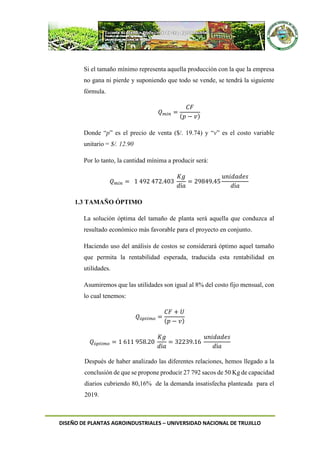 DISEÑO DE PLANTAS AGROINDUSTRIALES – UNIVERSIDAD NACIONAL DE TRUJILLO
Si el tamaño mínimo representa aquella producción con la que la empresa
no gana ni pierde y suponiendo que todo se vende, se tendrá la siguiente
fórmula.
𝑄 𝑚𝑖𝑛 =
𝐶𝐹
(𝑝 − 𝑣)
Donde “p” es el precio de venta ($/. 19.74) y “v” es el costo variable
unitario = $/. 12.90
Por lo tanto, la cantidad mínima a producir será:
𝑄 𝑚𝑖𝑛 = 1 492 472.403
𝐾𝑔
𝑑í𝑎
= 29849.45
𝑢𝑛𝑖𝑑𝑎𝑑𝑒𝑠
𝑑í𝑎
1.3 TAMAÑO ÓPTIMO
La solución óptima del tamaño de planta será aquella que conduzca al
resultado económico más favorable para el proyecto en conjunto.
Haciendo uso del análisis de costos se considerará óptimo aquel tamaño
que permita la rentabilidad esperada, traducida esta rentabilidad en
utilidades.
Asumiremos que las utilidades son igual al 8% del costo fijo mensual, con
lo cual tenemos:
𝑄ó𝑝𝑡𝑖𝑚𝑜 =
𝐶𝐹 + 𝑈
(𝑝 − 𝑣)
𝑄ó𝑝𝑡𝑖𝑚𝑜 = 1 611 958.20
𝐾𝑔
𝑑í𝑎
= 32239.16
𝑢𝑛𝑖𝑑𝑎𝑑𝑒𝑠
𝑑í𝑎
Después de haber analizado las diferentes relaciones, hemos llegado a la
conclusión de que se propone producir 27 792 sacos de 50 Kg de capacidad
diarios cubriendo 80,16% de la demanda insatisfecha planteada para el
2019.
 
