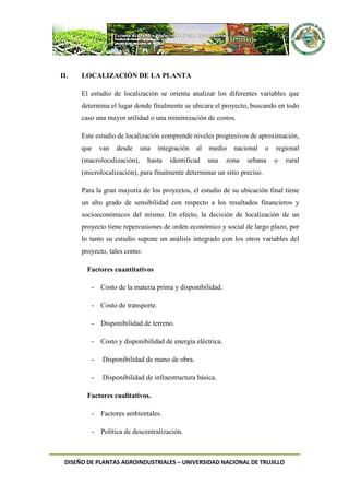 DISEÑO DE PLANTAS AGROINDUSTRIALES – UNIVERSIDAD NACIONAL DE TRUJILLO
II. LOCALIZACIÓN DE LA PLANTA
El estudio de localización se orienta analizar los diferentes variables que
determina el lugar donde finalmente se ubicara el proyecto, buscando en todo
caso una mayor utilidad o una minimización de costos.
Este estudio de localización comprende niveles progresivos de aproximación,
que van desde una integración al medio nacional o regional
(macrolocalización), hasta identificad una zona urbana o rural
(microlocalización), para finalmente determinar un sitio preciso.
Para la gran mayoría de los proyectos, el estudio de su ubicación final tiene
un alto grado de sensibilidad con respecto a los resultados financieros y
socioeconómicos del mismo. En efecto, la decisión de localización de un
proyecto tiene repercusiones de orden económico y social de largo plazo, por
lo tanto su estudio supone un análisis integrado con los otros variables del
proyecto, tales como:
Factores cuantitativos
- Costo de la materia prima y disponibilidad.
- Costo de transporte.
- Disponibilidad de terreno.
- Costo y disponibilidad de energía eléctrica.
- Disponibilidad de mano de obra.
- Disponibilidad de infraestructura básica.
Factores cualitativos.
- Factores ambientales.
- Política de descentralización.
 