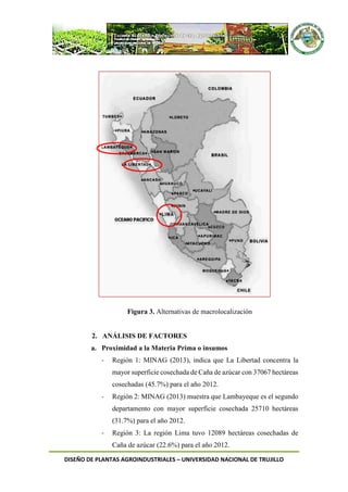 DISEÑO DE PLANTAS AGROINDUSTRIALES – UNIVERSIDAD NACIONAL DE TRUJILLO
Figura 3. Alternativas de macrolocalización
2. ANÁLISIS DE FACTORES
a. Proximidad a la Materia Prima o insumos
- Región 1: MINAG (2013), indica que La Libertad concentra la
mayor superficie cosechada de Caña de azúcar con 37067 hectáreas
cosechadas (45.7%) para el año 2012.
- Región 2: MINAG (2013) muestra que Lambayeque es el segundo
departamento con mayor superficie cosechada 25710 hectáreas
(31.7%) para el año 2012.
- Región 3: La región Lima tuvo 12089 hectáreas cosechadas de
Caña de azúcar (22.6%) para el año 2012.
 