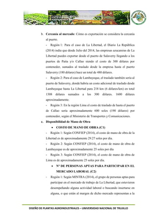 DISEÑO DE PLANTAS AGROINDUSTRIALES – UNIVERSIDAD NACIONAL DE TRUJILLO
b. Cercanía al mercado: Cómo es exportación se considera la cercanía
al puerto.
- Región 1: Para el caso de La Libertad, el Diario La República
(2014) india que desde Julio del 2014, las empresas azucareras de La
Libertad puedes exportar desde el puerto de Salaverry llegando a los
puertos de Paita y/o Callao siendo el costo de 300 dólares por
contenedor, sumados al traslado desde la empresa hasta el puerto
Salaverry (180 dólares) hace un total de 480 dólares.
- Región 2: Para el caso de Lambayeque, el traslado también sería al
puerto de Salaverry, donde habría un costo adicional de traslado desde
Lambayeque hasta La Libertad para 218 km (6 dólares/km) en total
1308 dólares sumados a los 300 dólares. 1600 dólares
aproximadamente.
- Región 3: En la región Lima el costo de traslado de hasta el puerto
de Callao sería aproximadamente 600 soles (190 dólares) por
contenedor, según el Ministerio de Transportes y Comunicaciones.
c. Disponibilidad de Mano de Obra
 COSTO DE MANO DE OBRA (C1)
- Región 1: Según CONFIEP (2014), el costo de mano de obra de la
Libertad es de aproximadamente 29.27 soles por día.
- Región 2: Según CONFIEP (2014), el costo de mano de obra de
Lambayeque es de aproximadamente 25 soles por día
- Región 3: Según CONFIEP (2014), el costo de mano de obra de
Lima es de aproximadamente 25 soles por día.
 N° DE PERSONAS APTAS PARA PARTICIPAR EN EL
MERCADO LABORAL (C2)
- Región 1: Según MINTRA (2014), el grupo de personas aptas para
participar en el mercado de trabajo de La Libertad, que estuvieron
desempeñando alguna actividad laboral o buscando insertarse en
alguna, o que están al margen de dicho mercado representan a la
 
