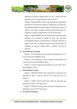 DISEÑO DE PLANTAS AGROINDUSTRIALES – UNIVERSIDAD NACIONAL DE TRUJILLO
Población en edad de trabajar (PET) 14, fue 1 millón 303,7mil
personas, que en su mayoría fueron mujeres (50,6%)
- Región 2: Según MINTRA (2014), el grupo de personas aptas para
participar en el mercado de trabajo de Lambayeque, que estuvieron
desempeñando alguna actividad laboral o buscando insertarse en
alguna, o que están al margen de dicho mercado representan a la
Población en edad de trabajar (PET) 916 mil 539 personas.
- Región 3: Según MINTRA (2014), el grupo de personas aptas para
participar en el mercado de trabajo de Lima, que estuvieron
desempeñando alguna actividad laboral o buscando insertarse en
alguna, o que están al margen de dicho mercado representan a la
Población en edad de trabajar (PET) 7 millones 322 mil 54
personas.
d. Abastecimiento de energía
- Región 1: En la Libertad el precio medio de electricidad es de 5.37
(Cent. US $/ kW.h) (MIMEN, 2012)
- Región 2: En Lambayeque el precio medio de electricidad es de
7.04 (Cent. US $/ kW.h) (MIMEN, 2012)
- Región 3: el precio medio de electricidad es de 5.57 (Cent. US $/
kW.h) (MIMEN, 2012)
e. Abastecimiento de agua
- Región 1: SEDALIP (2014), emite como precio de agua para uso
industrial de 100 m3
a más el valor de 6.154 soles por m3
en La
Libertad.
- Región 2: EPSEL (2014), emite como precio de agua para uso
industrial el valor de 7.052 soles por m3
- Región 3: SEDAPAL (2014), emite como precio de agua para uso
industrial el valor de 4.579 soles por m3
f. Servicios de Transporte
 