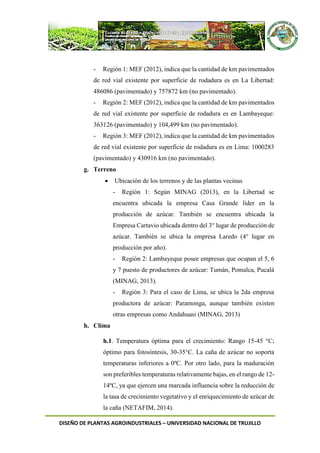 DISEÑO DE PLANTAS AGROINDUSTRIALES – UNIVERSIDAD NACIONAL DE TRUJILLO
- Región 1: MEF (2012), indica que la cantidad de km pavimentados
de red vial existente por superficie de rodadura es en La Libertad:
486086 (pavimentado) y 757872 km (no pavimentado).
- Región 2: MEF (2012), indica que la cantidad de km pavimentados
de red vial existente por superficie de rodadura es en Lambayeque:
363126 (pavimentado) y 104,499 km (no pavimentado).
- Región 3: MEF (2012), indica que la cantidad de km pavimentados
de red vial existente por superficie de rodadura es en Lima: 1000283
(pavimentado) y 430916 km (no pavimentado).
g. Terreno
 Ubicación de los terrenos y de las plantas vecinas
- Región 1: Según MINAG (2013), en la Libertad se
encuentra ubicada la empresa Casa Grande líder en la
producción de azúcar. También se encuentra ubicada la
Empresa Cartavio ubicada dentro del 3° lugar de producción de
azúcar. También se ubica la empresa Laredo (4° lugar en
producción por año).
- Región 2: Lambayeque posee empresas que ocupan el 5, 6
y 7 puesto de productores de azúcar: Tumán, Pomalca, Pucalá
(MINAG, 2013).
- Región 3: Para el caso de Lima, se ubica la 2da empresa
productora de azúcar: Paramonga, aunque también existen
otras empresas como Andahuasi (MINAG, 2013)
h. Clima
h.1. Temperatura óptima para el crecimiento: Rango 15-45 °C;
óptimo para fotosíntesis, 30-35°C. La caña de azúcar no soporta
temperaturas inferiores a 0ºC. Por otro lado, para la maduración
son preferibles temperaturas relativamente bajas, en el rango de 12-
14ºC, ya que ejercen una marcada influencia sobre la reducción de
la tasa de crecimiento vegetativo y el enriquecimiento de azúcar de
la caña (NETAFIM, 2014).
 