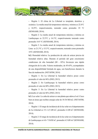 DISEÑO DE PLANTAS AGROINDUSTRIALES – UNIVERSIDAD NACIONAL DE TRUJILLO
- Región 1: El clima de La Libertad es templado, desértico y
oceánico. La media anual de temperatura máxima y mínima es 22.4°C
y 16.9°C, respectivamente, teniendo como promedio 19 °C
(SENHAMI, 2014).
- Región 2: La media anual de temperatura máxima y mínima en
Lambayeque es 22.5°C y 16.3°C, respectivamente teniendo como
promedio 18.9 °C (SENHAMI, 2014).
- Región 3: La media anual de temperatura máxima y mínima en
Lima es 21.3°C y 15.3°C, respectivamente, teniendo como promedio
18°C (SENHAMI, 2014).
h.2. Humedad relativa: La producción de caña de azúcar precisa de
humedad relativa altas. Durante el período del gran crecimiento
condiciones de alta humedad (80 - 85%) favorecen una rápida
elongación de la caña. Valores moderados, de 45-65%, acompañados
de una disponibilidad limitada de agua, son beneficiosos durante la
fase de maduración. (NETAFIM, 2014)
- Región 1: En La Libertad la humedad relativa posee como
promedio el valor de 86% (INEI, 2013)
- Región 2: En Lambayeque la humedad relativa posee como
promedio el valor de 80% (INEI, 2013)
- Región 3: En La Libertad la humedad relativa posee como
promedio el valor de 86% (INEI, 2013)
h.3. Luz solar: La caña de azúcar es una planta que adora el sol. Crece
bien en áreas que reciben energía solar de 18-36 MJ/m2. (NETAFIM,
2014)
- Región 1: El rango de incidencia de la luz solar en el departamento
de La Libertad es 5.5- 6.5 kW/m2
, promedio 6 kW/m2
(SENHAMI,
2014).
- Región 2: El rango de incidencia de la luz solar en el departamento
de Lambayeque es 6.0- 7.0 kW/m2
, promedio 6.5 kW/m2
(SENHAMI,
2014).
 