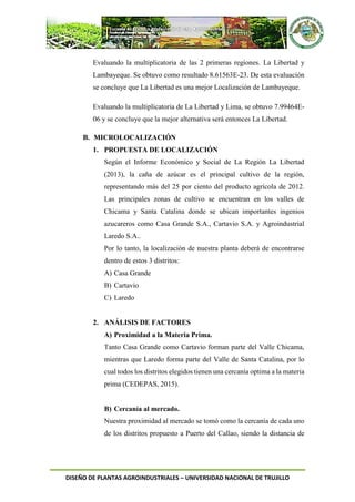 DISEÑO DE PLANTAS AGROINDUSTRIALES – UNIVERSIDAD NACIONAL DE TRUJILLO
Evaluando la multiplicatoria de las 2 primeras regiones. La Libertad y
Lambayeque. Se obtuvo como resultado 8.61563E-23. De esta evaluación
se concluye que La Libertad es una mejor Localización de Lambayeque.
Evaluando la multiplicatoria de La Libertad y Lima, se obtuvo 7.99464E-
06 y se concluye que la mejor alternativa será entonces La Libertad.
B. MICROLOCALIZACIÓN
1. PROPUESTA DE LOCALIZACIÓN
Según el Informe Económico y Social de La Región La Libertad
(2013), la caña de azúcar es el principal cultivo de la región,
representando más del 25 por ciento del producto agrícola de 2012.
Las principales zonas de cultivo se encuentran en los valles de
Chicama y Santa Catalina donde se ubican importantes ingenios
azucareros como Casa Grande S.A., Cartavio S.A. y Agroindustrial
Laredo S.A..
Por lo tanto, la localización de nuestra planta deberá de encontrarse
dentro de estos 3 distritos:
A) Casa Grande
B) Cartavio
C) Laredo
2. ANÁLISIS DE FACTORES
A) Proximidad a la Materia Prima.
Tanto Casa Grande como Cartavio forman parte del Valle Chicama,
mientras que Laredo forma parte del Valle de Santa Catalina, por lo
cual todos los distritos elegidos tienen una cercanía optima a la materia
prima (CEDEPAS, 2015).
B) Cercanía al mercado.
Nuestra proximidad al mercado se tomó como la cercanía de cada uno
de los distritos propuesto a Puerto del Callao, siendo la distancia de
 