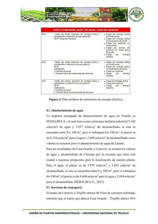 DISEÑO DE PLANTAS AGROINDUSTRIALES – UNIVERSIDAD NACIONAL DE TRUJILLO
Figura 4. Plan tarifario de suministro de energía eléctrica.
E) Abastecimiento de agua
La empresa encargada de abastecimiento de agua en Trujillo es
SEDALIB S.A., el cual tiene como estructura tarifaria industrial 5.342
soles/m3 de agua y 3.037 soles/m3
de alcantarillado, si esta se
encuentra entre 0 a 100 m3
, pero si sobrepasa los 100 m3
; el precio es
de 6.154 soles/m3
para el agua y 3.498 soles/m3
de alcantarillado; estos
valores se tomaran para el abastecimiento de agua de Laredo.
Para las localidades de Casa Grande y Cartavio, se tomará los valores
de agua y alcantarillado de Chocope por la cercanía que tiene esta
ciudad a nuestras propuestas para la localización de nuestra planta.
Para el agua, el precio es de 3.979 soles/m3
y 2.458 soles/m3
de
alcantarillado, si este se encuentra entre 0 y 100 m3
, pero si sobrepasa
los 100 m3
; el precio es de 4.604 soles/m3
para el agua y 2.844 soles/m3
para el alcantarillado (SEDALIB S.A., 2015).
F) Servicios de transporte
El tramo de Cartavio a Trujillo abarca 46.9 km de carretera asfaltada;
mientras que el tramo que abarca Casa Grande – Trujillo abarca 49.6
 