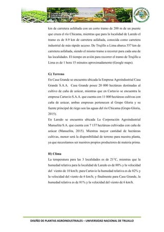DISEÑO DE PLANTAS AGROINDUSTRIALES – UNIVERSIDAD NACIONAL DE TRUJILLO
km de carretera asfaltada con un corto tramo de 200 m de un puente
que cruza el río Chicama, mientras que para la localidad de Laredo el
tramo es de 8.9 km de carretera asfaltada, conocida como carretera
industrial de más rápido acceso. De Trujillo a Lima abarca 557 km de
carretera asfaltada, siendo el mismo tramo a recorrer para cada una de
las localidades. El tiempo en avión para recorrer el tramo de Trujillo a
Lima es de 1 hora 15 minutos aproximadamente (Google maps).
G) Terreno
En Casa Grande se encuentra ubicada la Empresa Agroindustrial Casa
Grande S.A.A. Casa Grande posee 20 000 hectáreas destinadas al
cultivo de caña de azúcar, mientras que en Cartavio se encuentra la
empresa Cartavio S.A.A. que cuenta con 11 000 hectáreas cultivas con
caña de azúcar, ambas empresas pertenecen al Grupo Gloria y su
fuente principal de riego son las aguas del río Chicama (Grupo Gloria,
2015).
En Laredo se encuentra ubicada La Corporación Agroindustrial
Manuelita S.A. que cuenta con 7 137 hectáreas cultivadas con caña de
azúcar (Manuelita, 2015). Mientras mayor cantidad de hectáreas
cultivas, menor será la disponibilidad de terreno para nuestra planta,
ya que necesitamos ser nuestros propios productores de materia prima.
H) Clima
La temperatura para las 3 localidades es de 21°C, mientras que la
humedad relativa para la localidad de Laredo es de 88% y la velocidad
del viento de 10 km/h; para Cartavio la humedad relativa es de 82% y
la velocidad del viento de 6 km/h; y finalmente para Casa Grande, la
humedad relativa es de 81% y la velocidad del viento de 6 km/h.
 