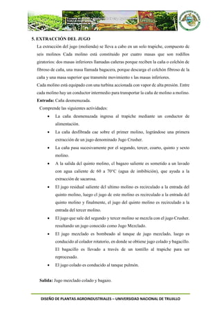 DISEÑO DE PLANTAS AGROINDUSTRIALES – UNIVERSIDAD NACIONAL DE TRUJILLO
5. EXTRACCIÓN DEL JUGO
La extracción del jugo (molienda) se lleva a cabo en un solo trapiche, compuesto dc
seis molinos Cada molino está constituido por cuatro masas que son rodillos
giratorios: dos masas inferiores llamadas cañeras porque reciben la caña o colchón dc
fibroso de caña, una masa llamada bagacera, porque descarga el colchón fibroso dc la
caña y una masa superior que transmite movimiento s las masas inferiores.
Cada molino está equipado con una turbina accionada con vapor dc alta presión. Entre
cada molino hay un conductor intermedio para transportar la caña de molino a molino.
Entrada: Caña desmenuzada.
Comprende las siguientes actividades:
 La caña desmenuzada ingresa al trapiche mediante un conductor de
alimentación.
 La caña desfibrada cae sobre el primer molino, lográndose una primera
extracción de un jugo denominado Jugo Crusher.
 La caña pasa sucesivamente por el segundo, tercer, coarto, quinto y sexto
molino.
 A la salida dcl quinto molino, cl bagazo saliente es sometido a un lavado
con agua caliente dc 60 a 70°C (agua de imbibición), que ayuda a la
extracción de sacarosa.
 El jugo residual saliente dcl ultimo molino es recirculado a la entrada del
quinto molino, luego cl jugo dc este molino es recirculado a la entrada dcl
quinto molino y finalmente, el jugo del quinto molino es recirculado a la
entrada del tercer molino.
 El jugo que sale del segundo y tercer molino se mezcla con el jugo Crusher.
resultando un jugo conocido como Jugo Mezclado.
 El jugo mezclado es bombeado al tanque de jugo mezclado, luego es
conducido al colador rotatorio, en donde se obtiene jugo colado y bagacillo.
El bagacillo es llevado a través de un tontillo al trapiche para ser
reprocesado.
 El jugo colado es conducido al tanque pulmón.
Salida: Jugo mezclado colado y bagazo.
 