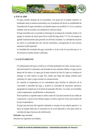 DISEÑO DE PLANTAS AGROINDUSTRIALES – UNIVERSIDAD NACIONAL DE TRUJILLO
6. ENCALADO
El jugo extraído, después de ser mezclados y de pasar por el colador rotatorio, es
bombeado hasta la balanza automática con el propósito de llevar la contabilidad de
la producción El jugo mezclado es un líquido opaco con un pH de 5.3 a 5.6, su pureza
también varía de acuerdo a la calidad de la caña de azúcar.
El jugo mezclado una vez pesado se descarga en un tanque de encalado, donde se le
agrega el sacarato de calcio para elevar el pH del jugo hasta 7.2-7.8, este tanque es
agitado mecánicamente para permitir un eficiente encalado. La cantidad de sacarato
de calcio es controlado por una válvula automática, consiguiendo de esta manera
mantener el pH requerido.
La finalidad del encalado del jugo mezclado es el de evitar la inversión que se ve
favorecido en medios ácidos o pH bajos.
7. CALENTAMIENTO
El calentamiento del jugo se realiza en 10 intercambiadores de calor, de tipo casco y
tubo horizontal Un calentador está formado de una calandria tubular, el jugo circula
dentro de los tubos y el vapor por la parte exterior de ellos El vapor se condensa al
entregar su calar latente al jugo frío colado que llega del tanque pulmón para
calentarse El vapor y jugo circulan en contracorriente.
Se controla la temperatura en los calentadores para facilitar la reducción de la
viscosidad y densidad del jugo y acelerar la velocidad de reacciones químicas,
agrupando las impurezas en la forma de pequeños flóculos. Las sales son insolubles
a altas temperaturas, posibilitando su decantación.
Para la primera y segunda etapa se utiliza vapor de 5 psi proveniente dc las celdas de
evaporación, y para las dos últimas etapas so utiliza vapor de 10 psi, proveniente de
los pre-evaporadores.
El jugo que proviene del segundo calentado se recoge en una tubería general y va
hacia un tanque flash que se encuentra en un nivel adecuado y listo para entrar la
corriente de jugo al proceso de clarificación.
Entrada: Jugo encalado
Presenta Las siguientes actividades:
 
