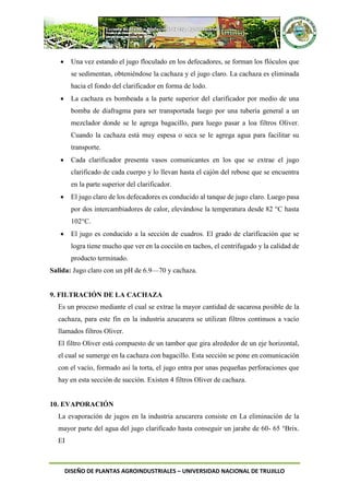 DISEÑO DE PLANTAS AGROINDUSTRIALES – UNIVERSIDAD NACIONAL DE TRUJILLO
 Una vez estando el jugo floculado en los defecadores, se forman los flóculos que
se sedimentan, obteniéndose la cachaza y el jugo claro. La cachaza es eliminada
hacia el fondo del clarificador en forma de lodo.
 La cachaza es bombeada a la parte superior del clarificador por medio de una
bomba de diafragma para ser transportada luego por una tubería general a un
mezclador donde se le agrega bagacillo, para luego pasar a loa filtros Oliver.
Cuando la cachaza está muy espesa o seca se le agrega agua para facilitar su
transporte.
 Cada clarificador presenta vasos comunicantes en los que se extrae el jugo
clarificado de cada cuerpo y lo llevan hasta el cajón del rebose que se encuentra
en la parte superior del clarificador.
 El jugo claro de los defecadores es conducido al tanque de jugo claro. Luego pasa
por dos intercambiadores de calor, elevándose la temperatura desde 82 °C hasta
102°C.
 El jugo es conducido a la sección de cuadros. El grado de clarificación que se
logra tiene mucho que ver en la cocción en tachos, el centrifugado y la calidad de
producto terminado.
Salida: Jugo claro con un pH de 6.9—70 y cachaza.
9. FILTRACIÓN DE LA CACHAZA
Es un proceso mediante el cual se extrae la mayor cantidad de sacarosa posible de la
cachaza, para este fin en la industria azucarera se utilizan filtros continuos a vacío
llamados filtros Oliver.
El filtro Oliver está compuesto de un tambor que gira alrededor de un eje horizontal,
el cual se sumerge en la cachaza con bagacillo. Esta sección se pone en comunicación
con el vacío, formado así la torta, el jugo entra por unas pequeñas perforaciones que
hay en esta sección de succión. Existen 4 filtros Oliver de cachaza.
10. EVAPORACIÓN
La evaporación de jugos en la industria azucarera consiste en La eliminación de la
mayor parte del agua del jugo clarificado hasta conseguir un jarabe de 60- 65 °Brix.
EI
 