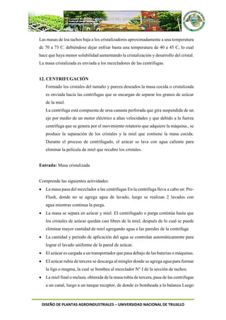 DISEÑO DE PLANTAS AGROINDUSTRIALES – UNIVERSIDAD NACIONAL DE TRUJILLO
Las masas de loa tachos baja a los cristalizadores aproximadamente a una temperatura
dc 70 a 73 C. debiéndose dejar enfriar basta una temperatura de 40 a 45 C, lo cual
hace que haya menor solubilidad aumentando la cristalización y desarrollo del cristal.
La masa cristalizada es enviada a los mezcladores de las centrifugas.
12. CENTRIFUGACIÓN
Formado los cristales del tamaño y pureza deseados la masa cocida o cristalizada
es enviada hacia las centrifugas que se encargan de separar los granos de azúcar
de la miel.
La centrifuga está compuesta de ursa canasta perforada que gira suspendida de un
eje por medio de un motor eléctrico a altas velocidades y que debido a la fuerza
centrífuga que se genera por el movimiento rotatorio que adquiere la máquina., se
produce la separación de los cristales y la miel que contiene la masa cocida.
Durante el proceso de centrifugado, el azúcar se lava con agua caliente para
eliminar la película de miel que recubre los cristales.
Entrada: Masa cristalizada
Comprende las siguientes actividades:
 La masa pasa del mezclador a las centrífugas En la centrífuga lleva a cabo un Pre-
Flush, donde no se agrega agua de lavado, luego se realizan 2 lavados con
agua mientras continua la purga.
 La masa se separa en azúcar y miel. EI centrifugado o purga continúa hasta que
los cristales de azúcar quedan casi libres de la miel, después de lo cual se puede
eliminar mayor cantidad de miel agregando agua a las paredes de la centrifuga
 La cantidad y periodo de aplicación del agua se controlan automáticamente para
lograr el lavado uniforme de la pared de azúcar.
 El azúcar es cargada a un transportador que pasa debajo de las baterías o máquinas.
 EI azúcar rubia de tercera se descarga al mingler donde se agrega agua para formar
la liga o magma, la cual se bombea al mezclador N° I de la sección de tachos.
 La miel final o melaza. obtenida de la masa rubia de tercera, pasa de las centrifugas
a un canal, luego a un tanque receptor, de donde es bombeada a la balanza Luego
 
