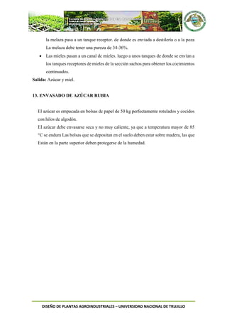 DISEÑO DE PLANTAS AGROINDUSTRIALES – UNIVERSIDAD NACIONAL DE TRUJILLO
la melaza pasa a un tanque receptor. de donde es enviada a destilería o a la poza
La melaza debe tener una pureza de 34-36%.
 Las mieles pasan a un canal dc mieles. luego a unos tanques de donde se envían a
los tanques receptores de mieles de la sección sachos para obtener los cocimientos
continuados.
Salida: Azúcar y miel.
13. ENVASADO DE AZÚCAR RUBIA
El azúcar es empacada en bolsas dc papel de 50 kg perfectamente rotulados y cocidos
con hilos de algodón.
EI azúcar debe envasarse seca y no muy caliente, ya que a temperatura mayor de 85
°C se endura Las bolsas que se depositan en el suelo deben estar sobre madera, las que
Están en la parte superior deben protegerse de la humedad.
 