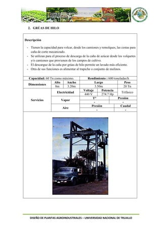 DISEÑO DE PLANTAS AGROINDUSTRIALES – UNIVERSIDAD NACIONAL DE TRUJILLO
2. GRÚAS DE HILO
Descripción
- Tienen la capacidad para volcar, desde los camiones y remolques, las cestas para
caña de corte mecanizado.
- Se utilizan para el proceso de descarga de la caña de azúcar desde los volquetes
y/o camiones que provienen de los campos de cultivo.
- El descargue de la caña por grúas de hilo permite un lavado más eficiente.
- Otra de sus funciones es alimentar al trapiche o conjunto de molinos.
Capacidad: 60 Tn como máximo. Rendimiento : 600 toneladas/h
Dimensiones
Alto Ancho Largo Peso
8m 3.20m 3.50m 20 Tn
Servicios
Electricidad
Voltaje Potencia
Trifásico
440 V 274.7 Hp
Vapor
T° Presión
- -
Aire
Presión Caudal
- -
 