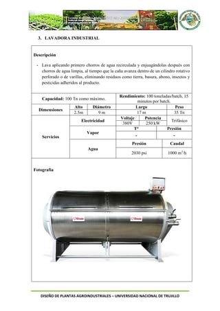 DISEÑO DE PLANTAS AGROINDUSTRIALES – UNIVERSIDAD NACIONAL DE TRUJILLO
3. LAVADORA INDUSTRIAL
Descripción
- Lava aplicando primero chorros de agua recirculada y enjuagándolas después con
chorros de agua limpia, al tiempo que la caña avanza dentro de un cilindro rotativo
perforado o de varillas, eliminando residuos como tierra, basura, abono, insectos y
pesticidas adheridos al producto.
Capacidad: 100 Tn como máximo.
Rendimiento: 100 toneladas/batch, 15
minutos por batch.
Dimensiones
Alto Diámetro Largo Peso
2.5m 9 m 17 m 35 Tn
Servicios
Electricidad
Voltaje Potencia
Trifásico
380V 250 kW
Vapor
T° Presión
- -
Agua
Presión Caudal
2030 psi 1000 m3
/h
Fotografía
 