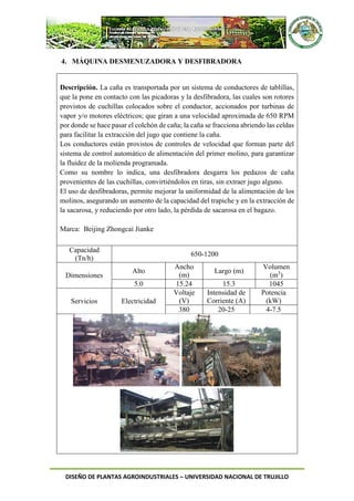 DISEÑO DE PLANTAS AGROINDUSTRIALES – UNIVERSIDAD NACIONAL DE TRUJILLO
4. MÁQUINA DESMENUZADORA Y DESFIBRADORA
Descripción. La caña es transportada por un sistema de conductores de tablillas,
que la pone en contacto con las picadoras y la desfibradora, las cuales son rotores
provistos de cuchillas colocados sobre el conductor, accionados por turbinas de
vapor y/o motores eléctricos; que giran a una velocidad aproximada de 650 RPM
por donde se hace pasar el colchón de caña; la caña se fracciona abriendo las celdas
para facilitar la extracción del jugo que contiene la caña.
Los conductores están provistos de controles de velocidad que forman parte del
sistema de control automático de alimentación del primer molino, para garantizar
la fluidez de la molienda programada.
Como su nombre lo indica, una desfibradora desgarra los pedazos de caña
provenientes de las cuchillas, convirtiéndolos en tiras, sin extraer jugo alguno.
El uso de desfibradoras, permite mejorar la uniformidad de la alimentación de los
molinos, asegurando un aumento de la capacidad del trapiche y en la extracción de
la sacarosa, y reduciendo por otro lado, la pérdida de sacarosa en el bagazo.
Marca: Beijing Zhongcai Jianke
Capacidad
(Tn/h)
650-1200
Dimensiones
Alto
Ancho
(m)
Largo (m)
Volumen
(m3
)
5.0 15.24 15.3 1045
Servicios Electricidad
Voltaje
(V)
Intensidad de
Corriente (A)
Potencia
(kW)
380 20-25 4-7.5
 