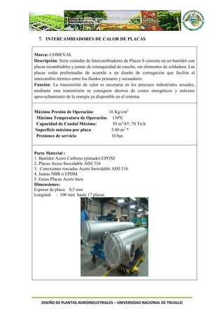DISEÑO DE PLANTAS AGROINDUSTRIALES – UNIVERSIDAD NACIONAL DE TRUJILLO
7. INTERCAMBIADORES DE CALOR DE PLACAS
Marca: COMEVAL
Descripción: Serie estándar de Intercambiadores de Placas S consiste en un bastidor con
placas recambiables y juntas de estanqueidad de caucho, sin elementos de soldadura. Las
placas están preformadas de acuerdo a un diseño de corrugación que facilita el
intercambio térmico entre los fluidos primario y secundario.
Función: La transmisión de calor es necesaria en los procesos industriales actuales,
mediante esta transmisión se consiguen ahorros de costes energéticos y máximo
aprovechamiento de la energía ya disponible en el sistema.
Máxima Presión de Operación: 16 Kg/cm2
Máxima Temperatura de Operación: 130ºC
Capacidad de Caudal Máxima: 50 m3
/h*; 70 Tn/h
Superficie máxima por placa: 5.80 m2
*
Presiones de servicio 16 bar.
Parte Material :
1. Bastidor Acero Carbono (pintado) EPOXI
2. Placas Acero Inoxidable AISI 316
3. Conexiones roscadas Acero Inoxidable AISI 316
4. Juntas NBR ó EPDM
5. Guías Placas Acero Inox
Dimensiones:
Espesor de placa: 0,5 mm
Longitud : 100 mm hasta 17 placas
 