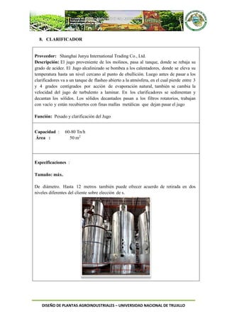 DISEÑO DE PLANTAS AGROINDUSTRIALES – UNIVERSIDAD NACIONAL DE TRUJILLO
8. CLARIFICADOR
Proveedor: Shanghai Junyu International Trading Co., Ltd.
Descripción: El jugo proveniente de los molinos, pasa al tanque, donde se rebaja su
grado de acidez. El Jugo alcalinizado se bombea a los calentadores, donde se eleva su
temperatura hasta un nivel cercano al punto de ebullición. Luego antes de pasar a los
clarificadores va a un tanque de flasheo abierto a la atmósfera, en el cual pierde entre 3
y 4 grados centígrados por acción de evaporación natural, también se cambia la
velocidad del jugo de turbulento a laminar. En los clarificadores se sedimentan y
decantan los sólidos. Los sólidos decantados pasan a los filtros rotatorios, trabajan
con vacío y están recubiertos con finas mallas metálicas que dejan pasar el jugo
Función: Pesado y clarificación del Jugo
Capacidad : 60-80 Tn/h
Área : 50 m2
Especificaciones :
Tamaño: máx.
De diámetro. Hasta 12 metros también puede ofrecer acuerdo de retirada en dos
niveles diferentes del cliente sobre elección de s.
 