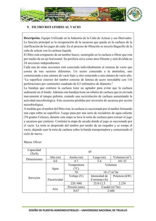 DISEÑO DE PLANTAS AGROINDUSTRIALES – UNIVERSIDAD NACIONAL DE TRUJILLO
9. FILTRO ROTATORIO AL VACIO
Descripción. Equipo Utilizado en la Industria de la Caña de Azúcar y sus Derivados.
La función principal es la recuperación de la sacarosa que queda en la cachaza de la
clarificación de los jugos de caña. En el proceso de filtración se mezcla Bagacillo de la
caña de azúcar con la cachaza liquida.
El filtro está compuesto de un tambor hueco, sumergido en la cachaza a filtrar que rota
por medio de un eje horizontal. Su periferia sirve como área filtrante y está dividida en
24 secciones independientes.
Cada una de estas secciones está conectada individualmente al sistema de vacío que
consta de tres sectores diferentes. Un sector conectado a la atmósfera, uno
comunicando a una cámara de vacío bajo y otro conectado a una cámara de vacío alto.
“La superficie exterior del tambor consiste de lámina de acero inoxidable con 116
perforaciones por centímetro cuadrado de 0,5 milímetros de diámetro.”
La bandeja que contiene la cachaza tiene un agitador para evitar que la cachaza
sedimente en el fondo. Además esta bandeja tiene un rebalse de cachaza que es enviada
nuevamente al tanque pulmón, creando una recirculación de cachaza aumentando la
actividad microbiológica. Esto ocasiona pérdidas por inversión de sacarosa por acción
microbiológica.
A medida que el tambor del filtro rota, la cachaza es succionada por el tambor formando
una capa sobre su superficie. Luego pasa por una serie de rociadores de agua caliente
(70 grados Celsius), durante esta etapa se lava la torta de cachaza para extraer el jugo
y sacarosa que contiene. Continúa la etapa de secado donde el jugo es succionado por
el vacío. La torta se desprende del tambor por medio de un raspador y se rompe el
vacío, dejando caer la torta de cachaza sobre la banda transportadora y comenzando el
ciclo de nuevo.
Marca: Oliver
Capacidad
(Tn/h)
45
Dimensiones
Alto (m) Ancho (m) Largo (m) Volumen (m3
)
4.0 4.7 5.4 101.52
Servicios
Agua
Temperatura
(°C)
Volumen
70 18.17 m3
/hr
Electricidad
Voltaje (V) Intensidad de
Corriente (A)
Potencia (kW)
220 /440 25.0/12.5 2.238
Aire
Presión (atm) Caudal (m3
/hr)
0.67 2.600
 