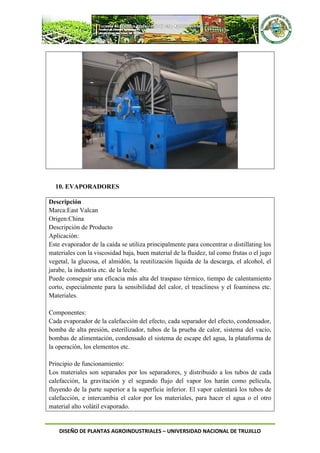 DISEÑO DE PLANTAS AGROINDUSTRIALES – UNIVERSIDAD NACIONAL DE TRUJILLO
10. EVAPORADORES
Descripción
Marca:East Valcan
Origen:China
Descripción de Producto
Aplicación:
Este evaporador de la caída se utiliza principalmente para concentrar o distillating los
materiales con la viscosidad baja, buen material de la fluidez, tal como frutas o el jugo
vegetal, la glucosa, el almidón, la reutilización líquida de la descarga, el alcohol, el
jarabe, la industria etc. de la leche.
Puede conseguir una eficacia más alta del traspaso térmico, tiempo de calentamiento
corto, especialmente para la sensibilidad del calor, el treacliness y el foaminess etc.
Materiales.
Componentes:
Cada evaporador de la calefacción del efecto, cada separador del efecto, condensador,
bomba de alta presión, esterilizador, tubos de la prueba de calor, sistema del vacío,
bombas de alimentación, condensado el sistema de escape del agua, la plataforma de
la operación, los elementos etc.
Principio de funcionamiento:
Los materiales son separados por los separadores, y distribuido a los tubos de cada
calefacción, la gravitación y el segundo flujo del vapor los harán como película,
fluyendo de la parte superior a la superficie inferior. El vapor calentará los tubos de
calefacción, e intercambia el calor por los materiales, para hacer el agua o el otro
material alto volátil evaporado.
 