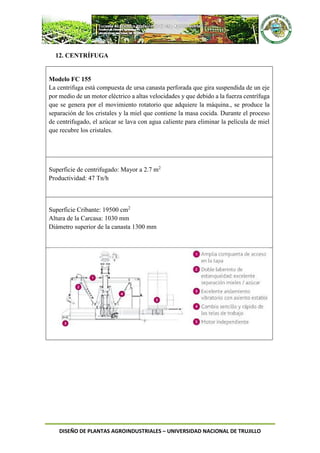 DISEÑO DE PLANTAS AGROINDUSTRIALES – UNIVERSIDAD NACIONAL DE TRUJILLO
12. CENTRÍFUGA
Modelo FC 155
La centrifuga está compuesta de ursa canasta perforada que gira suspendida de un eje
por medio de un motor eléctrico a altas velocidades y que debido a la fuerza centrífuga
que se genera por el movimiento rotatorio que adquiere la máquina., se produce la
separación de los cristales y la miel que contiene la masa cocida. Durante el proceso
de centrifugado, el azúcar se lava con agua caliente para eliminar la película de miel
que recubre los cristales.
Superficie de centrifugado: Mayor a 2.7 m2
Productividad: 47 Tn/h
Superficie Cribante: 19500 cm2
Altura de la Carcasa: 1030 mm
Diámetro superior de la canasta 1300 mm
 
