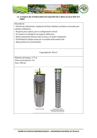 DISEÑO DE PLANTAS AGROINDUSTRIALES – UNIVERSIDAD NACIONAL DE TRUJILLO
13. TANQUE DE ENFRIAMIENTO EQUIPO DE CRISTALIZACIÓN EN
FRÍO
Descripción:
- Sistema de enfriamiento compuesto de haces tubulares oscilantes accionados por
cilindros hidráulicos.
- Requiere poco espacio, por su configuración vertical.
- Se instala a la intemperie sin requerir edificación.
- Buena transmisión térmica entre la masa y el medio refrigerante.
- Posibilidad de trabajar masas de viscosidad relativamente alta.
- Baja potencia de accionamiento.
Capacidad útil: 450 m3
Diámetro del tanque: 5.75 m
Altura total máximo: 9 m
Área 1300 m2
 