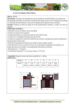 DISEÑO DE PLANTAS AGROINDUSTRIALES – UNIVERSIDAD NACIONAL DE TRUJILLO
14. ENVASADORA INDUSTRIAL
Marca: BCGA
Descripción: El equipo está diseñado para ensacar productos de difícil fluidez, por medio de un
transportador helicoidal, que dosifica el producto hasta llegar al peso meta. El equipo de dosificado
es controlado electrónicamente, cuenta con un display para programar el peso deseado.
Función: Empacar en bolsas dc papel de 50 kg perfectamente rotulados y cocidos con hilos de
algodón.
ESPECIFICACIONES :
• fabricado en acero al carbón o acero inoxidable.
• Cuenta con una tolva de recepción.
• El pesaje electrónico se realiza por medio de una celda de carga.
• Cuenta con 2 velocidades de llenado para ajuste fino
• Cuenta con un panel de control de electrónico que contiene un display para ajuste de parámetros
para programar el peso meta.
• Sistema de transmisión de potencia por medio de motor, bandas y poleas.
• Para alimentar la tolva es necesario contar con un elevador de cangilones (no incluido), una
banda tipo artesa (no incluida) o un transportador helicoidal (no incluido).
• Resolución de +/‐ 10 gramos.
• Velocidad de llenado de 3 a 5 sacos por minuto, o 14,5 Tn/h
Capacidad: Pesaje de lectura electrónica ajustable de 1 a 60 kg.
Dimensiones :
Modelo A B C D E F
EES-5 1.70
metros
1.52
metros
1.75
metros
1.17
metros
1.10
metros
0.82
metros
 