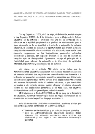 ANÁLISIS DE LA SITUACIÓN DE “ATENCIÓN A LA DIVERSIDAD” ELABORADO POR LA ASAMBLEA DE
DIRECTORES Y DIRECTORAS DE LOS CEIPS DE FUENLABRADA, HUMANES, MORALEJA DE EN MEDIO Y
CUBAS DE LA SAGRA.
“La ley Orgánica 2/2006, de 3 de mayo, de Educación, modificada por
la Ley Orgánica 8/2013, de 9 de diciembre, para la Mejora de la Calidad
Educativa en su artículo 1 establece que uno de los principios de la
educación es la equidad que garantice la igualdad de oportunidades para el
pleno desarrollo de la personalidad a través de la educación, la inclusión
educativa, la igualdad de derechos y oportunidades que ayuden a superar
cualquier discriminación y la accesibilidad a la educación, y que actúe como
elemento compensador de las desigualdades personales, culturales,
económicas y sociales, con especial atención a las que se deriven de
cualquier tipo de discapacidad. Igualmente, recoge el principio de la
flexibilidad para adecuar la educación a la diversidad de aptitudes,
intereses, expectativas y necesidades de los alumnos.
Así mismo, en el artículo 71.2 dicha norma indica que las
Administraciones Educativas asegurarán los recursos necesarios para que
los alumnos y alumnas que requieran una atención educativa diferente a la
ordinaria, por presentar necesidades educativas especiales, por dificultades
específicas de aprendizaje, TDAH, por sus altas capacidades intelectuales,
por haberse incorporado tarde al sistema educativo, o por condiciones
personales o de historia escolar, puedan alcanzar el máximo desarrollo
posible de sus capacidades personales, y en todo caso, los objetivos
establecidos con carácter general para todo el alumnado.
(Introducción a la Orden 1493/2015, de 22 de mayo de la Consejería
de Educación, Juventud y Deporte por la que se regula la evaluación de los
alumnos con necesidad específica de apoyo educativo…)”
Esta Asamblea de Directores y Directoras suscribe al cien por
cien ambos párrafos contenidos en la LOMCE porque:
 Creemos en la diversidad y en la inclusión (1er párrafo)
 Son las Administraciones educativas quienes deben
asegurar los recursos necesarios para atender esa
diversidad y dar lugar a una verdadera inclusión.(2º
párrafo)
 